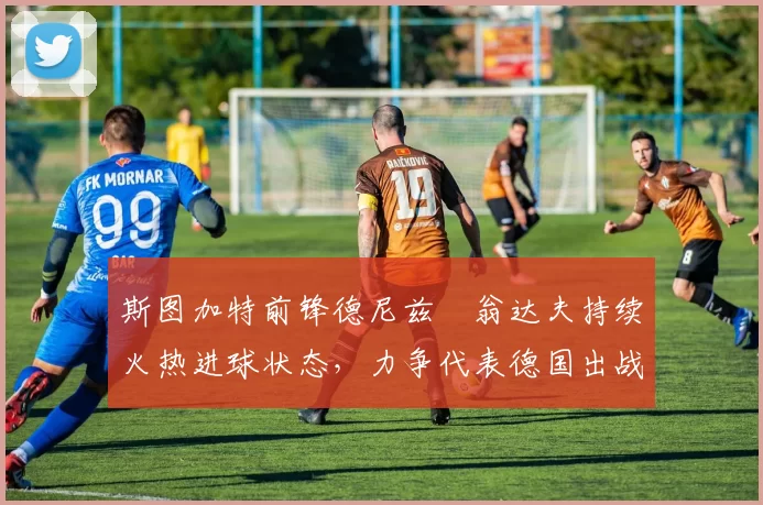 斯图加特前锋德尼兹・翁达夫持续火热进球状态，力争代表德国出战世界杯_对阵_比赛