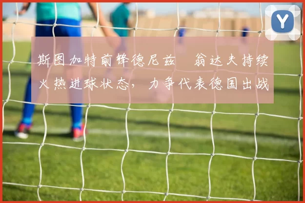 斯图加特前锋德尼兹・翁达夫持续火热进球状态,力争代表德国出战世界杯_对阵_比赛