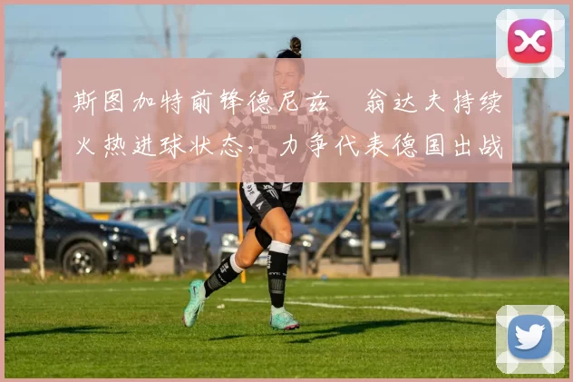 斯图加特前锋德尼兹・翁达夫持续火热进球状态，力争代表德国出战世界杯_对阵_比赛