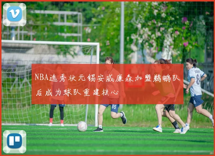 NBA选秀状元锡安威廉森加盟鹈鹕队后成为球队重建核心