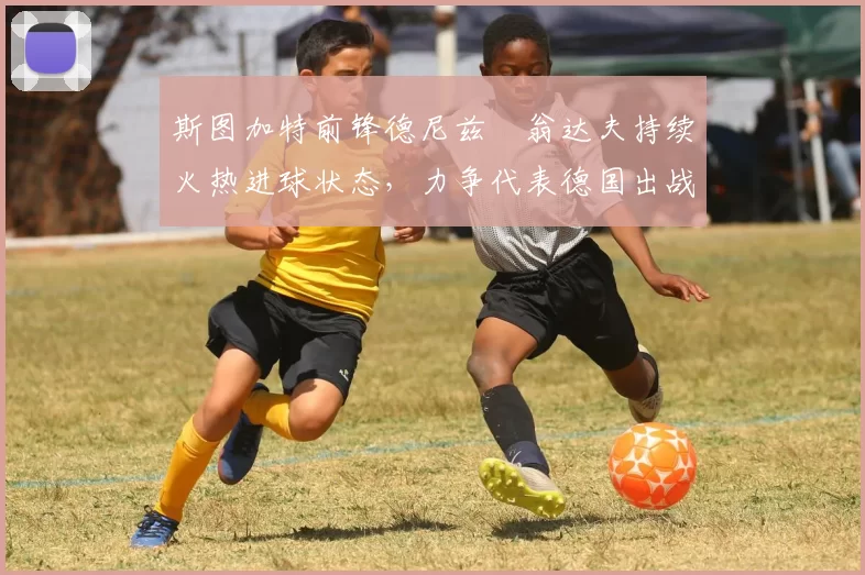 斯图加特前锋德尼兹・翁达夫持续火热进球状态,力争代表德国出战世界杯_对阵_比赛