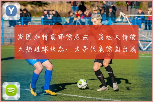 斯图加特前锋德尼兹・翁达夫持续火热进球状态,力争代表德国出战世界杯_对阵_比赛