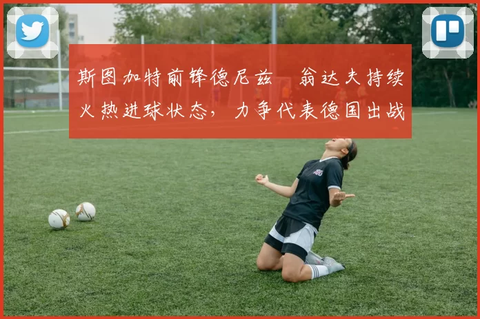 斯图加特前锋德尼兹・翁达夫持续火热进球状态，力争代表德国出战世界杯_对阵_比赛