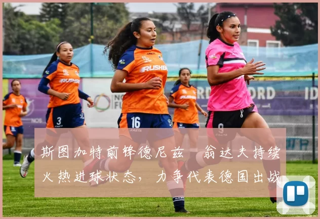 斯图加特前锋德尼兹・翁达夫持续火热进球状态,力争代表德国出战世界杯_对阵_比赛