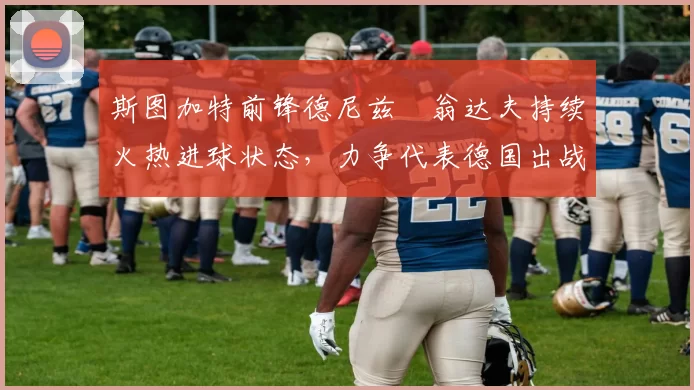 斯图加特前锋德尼兹・翁达夫持续火热进球状态,力争代表德国出战世界杯_对阵_比赛