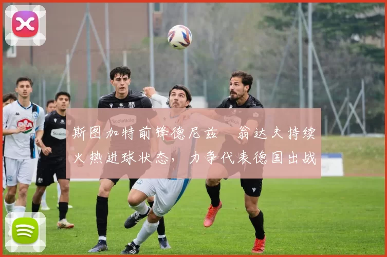 斯图加特前锋德尼兹・翁达夫持续火热进球状态，力争代表德国出战世界杯_对阵_比赛