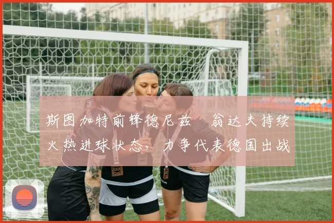 斯图加特前锋德尼兹・翁达夫持续火热进球状态，力争代表德国出战世界杯_对阵_比赛