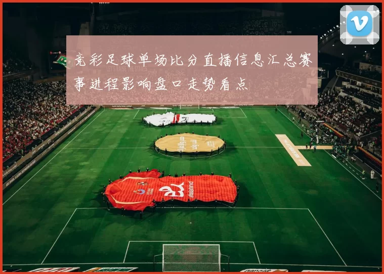 竞彩足球单场比分直播信息汇总赛事进程影响盘口走势看点