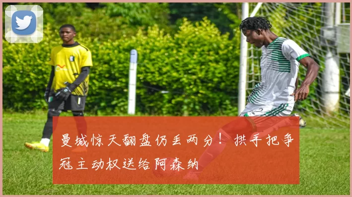 曼城惊天翻盘仍丢两分！拱手把争冠主动权送给阿森纳
