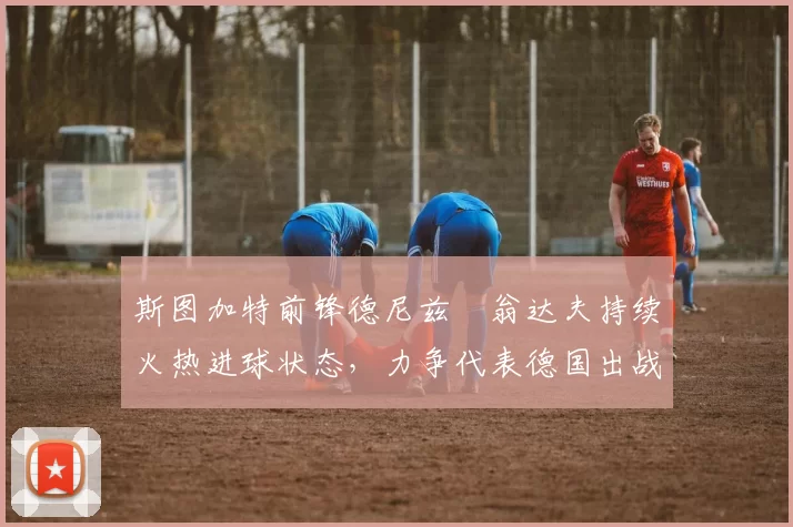 斯图加特前锋德尼兹・翁达夫持续火热进球状态，力争代表德国出战世界杯_对阵_比赛
