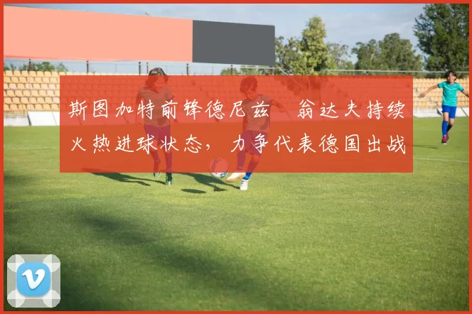 斯图加特前锋德尼兹・翁达夫持续火热进球状态,力争代表德国出战世界杯_对阵_比赛