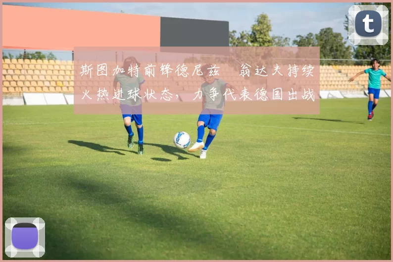 斯图加特前锋德尼兹・翁达夫持续火热进球状态，力争代表德国出战世界杯_对阵_比赛