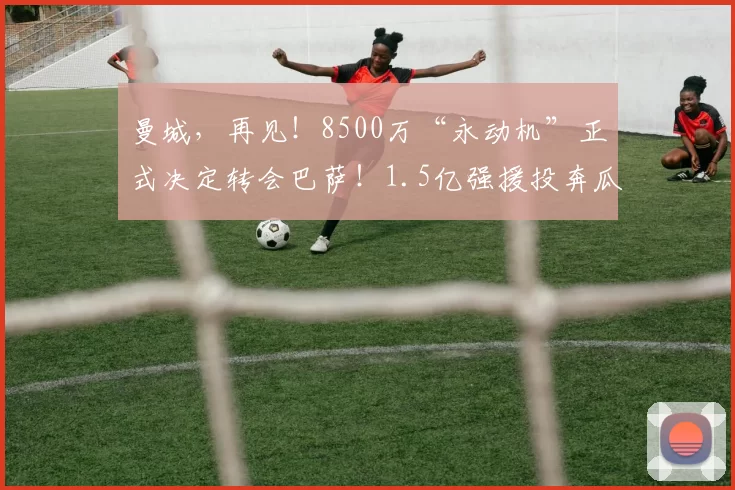 曼城,再见!8500万“永动机”正式决定转会巴萨!1.5亿强援投奔瓜帅