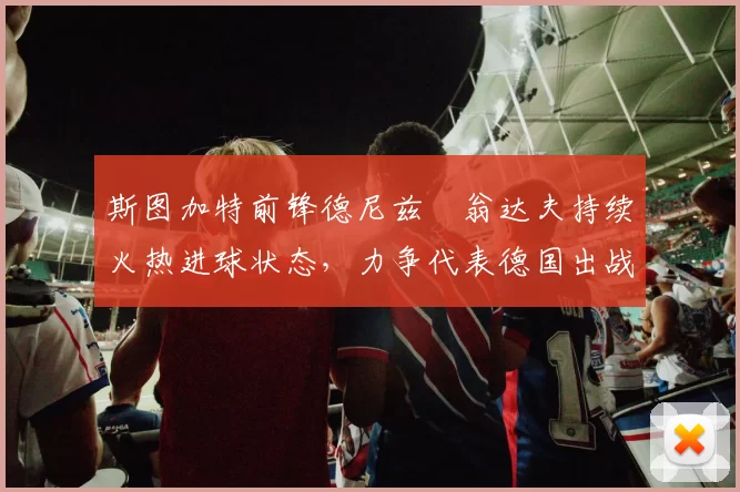 斯图加特前锋德尼兹・翁达夫持续火热进球状态,力争代表德国出战世界杯_对阵_比赛