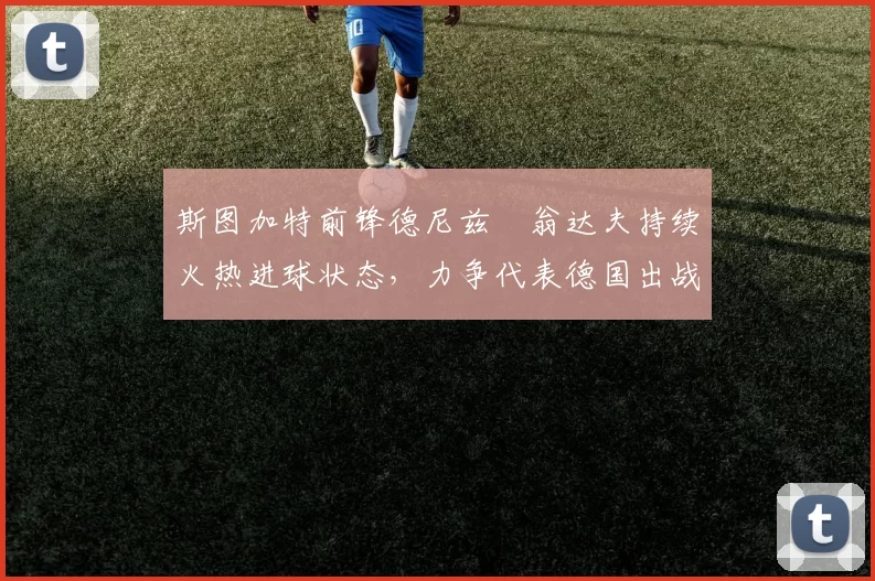 斯图加特前锋德尼兹・翁达夫持续火热进球状态,力争代表德国出战世界杯_对阵_比赛