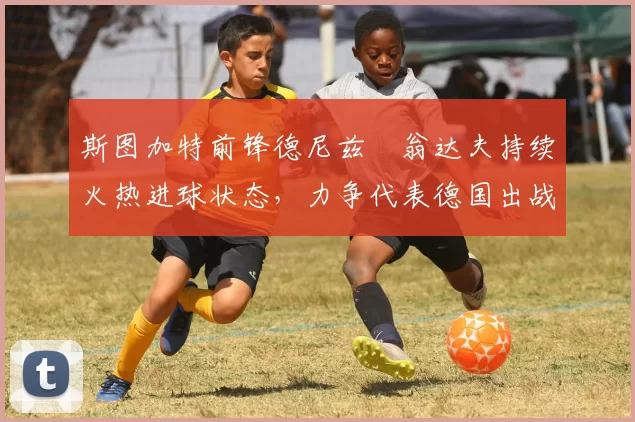 斯图加特前锋德尼兹・翁达夫持续火热进球状态,力争代表德国出战世界杯_对阵_比赛