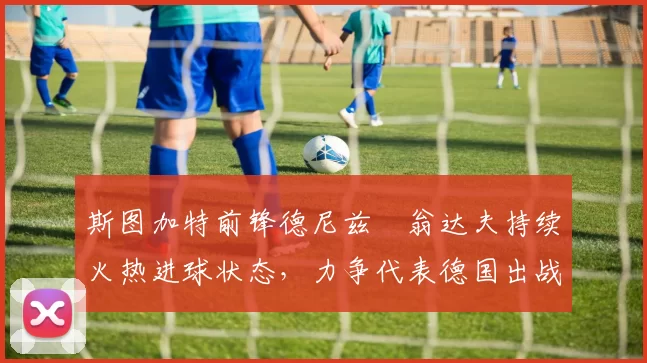 斯图加特前锋德尼兹・翁达夫持续火热进球状态,力争代表德国出战世界杯_对阵_比赛