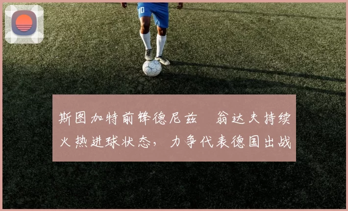 斯图加特前锋德尼兹・翁达夫持续火热进球状态，力争代表德国出战世界杯_对阵_比赛