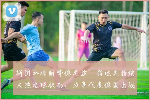 斯图加特前锋德尼兹・翁达夫持续火热进球状态，力争代表德国出战世界杯_对阵_比赛