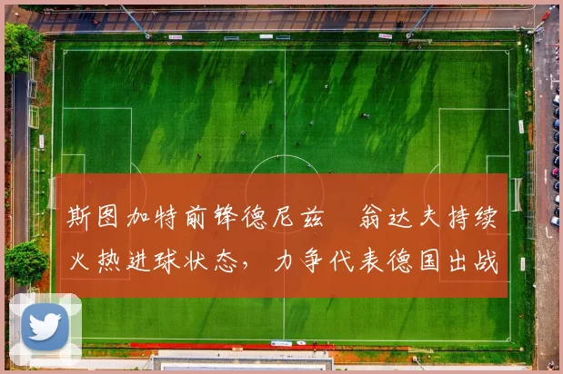 斯图加特前锋德尼兹・翁达夫持续火热进球状态，力争代表德国出战世界杯_对阵_比赛