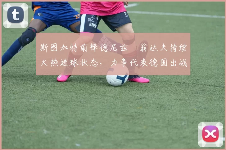斯图加特前锋德尼兹・翁达夫持续火热进球状态,力争代表德国出战世界杯_对阵_比赛
