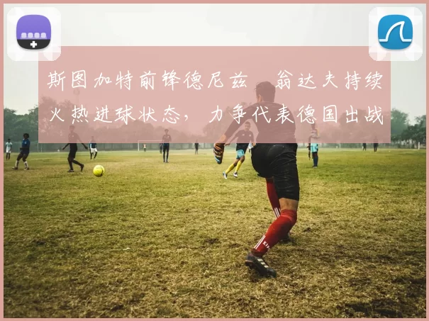 斯图加特前锋德尼兹・翁达夫持续火热进球状态，力争代表德国出战世界杯_对阵_比赛