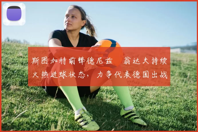 斯图加特前锋德尼兹・翁达夫持续火热进球状态，力争代表德国出战世界杯_对阵_比赛