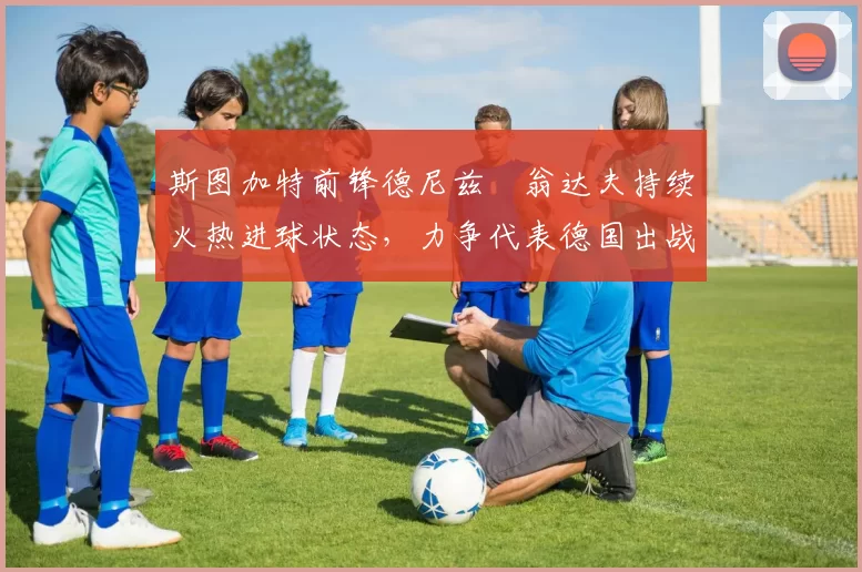 斯图加特前锋德尼兹・翁达夫持续火热进球状态，力争代表德国出战世界杯_对阵_比赛