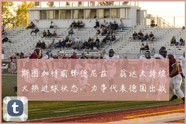 斯图加特前锋德尼兹・翁达夫持续火热进球状态，力争代表德国出战世界杯_对阵_比赛