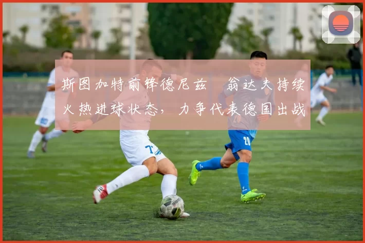 斯图加特前锋德尼兹・翁达夫持续火热进球状态，力争代表德国出战世界杯_对阵_比赛