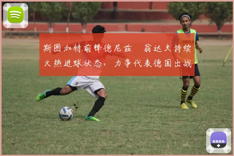 斯图加特前锋德尼兹・翁达夫持续火热进球状态，力争代表德国出战世界杯_对阵_比赛