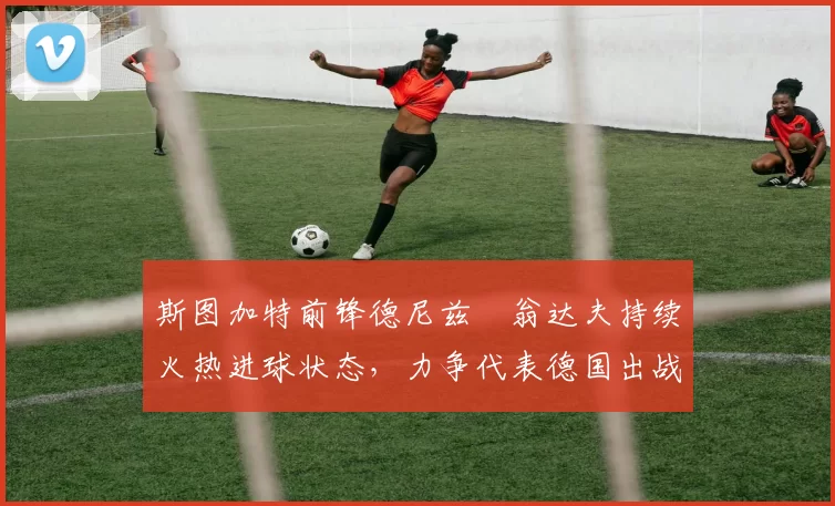 斯图加特前锋德尼兹・翁达夫持续火热进球状态，力争代表德国出战世界杯_对阵_比赛