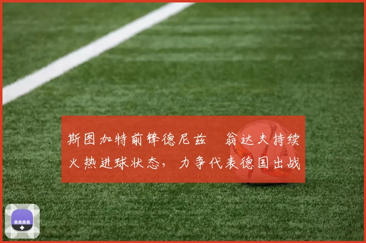 斯图加特前锋德尼兹・翁达夫持续火热进球状态，力争代表德国出战世界杯_对阵_比赛