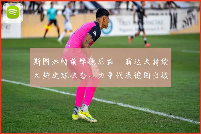 斯图加特前锋德尼兹・翁达夫持续火热进球状态,力争代表德国出战世界杯_对阵_比赛