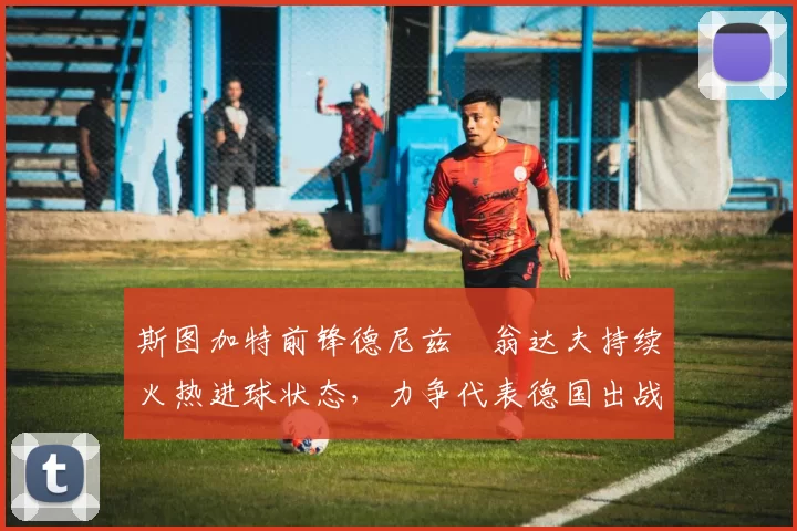 斯图加特前锋德尼兹・翁达夫持续火热进球状态，力争代表德国出战世界杯_对阵_比赛