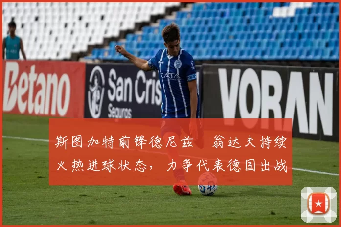 斯图加特前锋德尼兹・翁达夫持续火热进球状态，力争代表德国出战世界杯_对阵_比赛