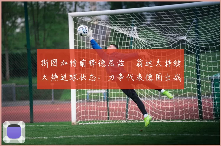 斯图加特前锋德尼兹・翁达夫持续火热进球状态，力争代表德国出战世界杯_对阵_比赛