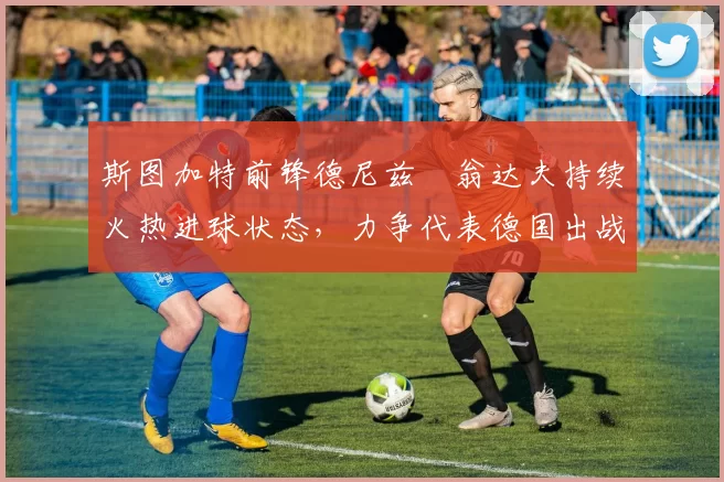 斯图加特前锋德尼兹・翁达夫持续火热进球状态，力争代表德国出战世界杯_对阵_比赛
