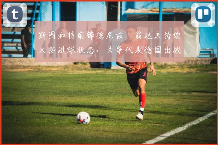 斯图加特前锋德尼兹・翁达夫持续火热进球状态,力争代表德国出战世界杯_对阵_比赛