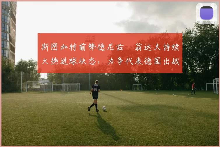 斯图加特前锋德尼兹・翁达夫持续火热进球状态,力争代表德国出战世界杯_对阵_比赛