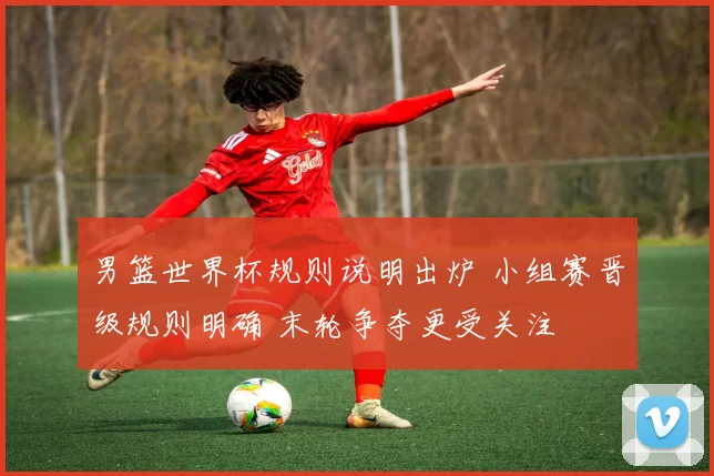 男篮世界杯规则说明出炉 小组赛晋级规则明确 末轮争夺更受关注