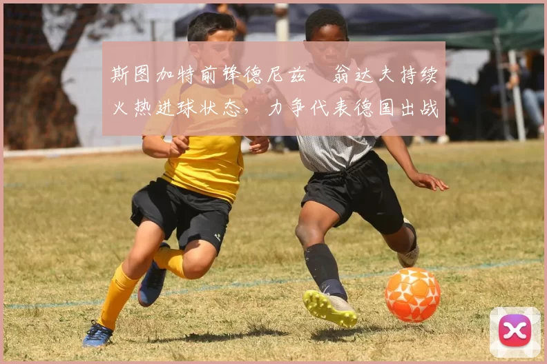 斯图加特前锋德尼兹・翁达夫持续火热进球状态，力争代表德国出战世界杯_对阵_比赛