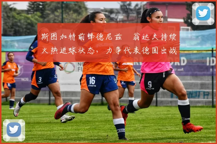 斯图加特前锋德尼兹・翁达夫持续火热进球状态,力争代表德国出战世界杯_对阵_比赛