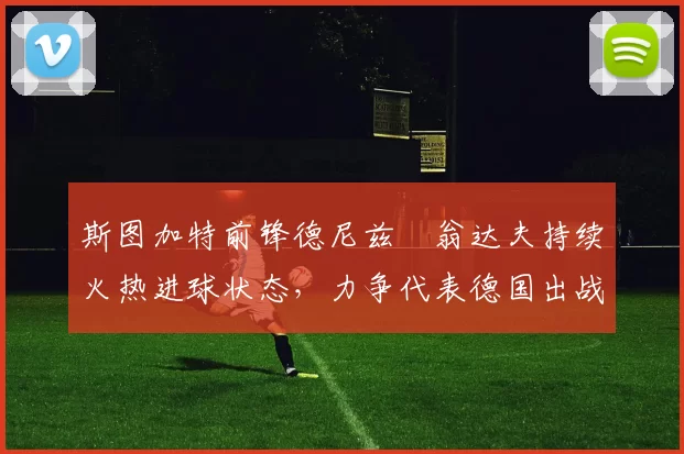 斯图加特前锋德尼兹・翁达夫持续火热进球状态，力争代表德国出战世界杯_对阵_比赛