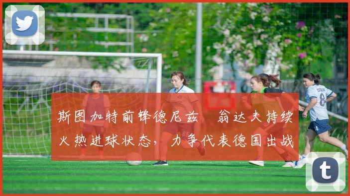 斯图加特前锋德尼兹・翁达夫持续火热进球状态，力争代表德国出战世界杯_对阵_比赛