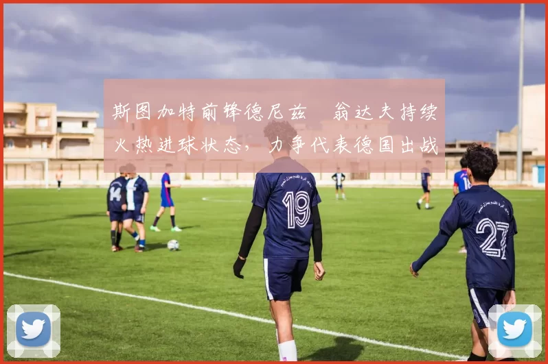 斯图加特前锋德尼兹・翁达夫持续火热进球状态,力争代表德国出战世界杯_对阵_比赛