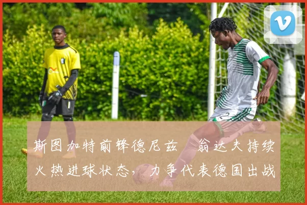 斯图加特前锋德尼兹・翁达夫持续火热进球状态,力争代表德国出战世界杯_对阵_比赛