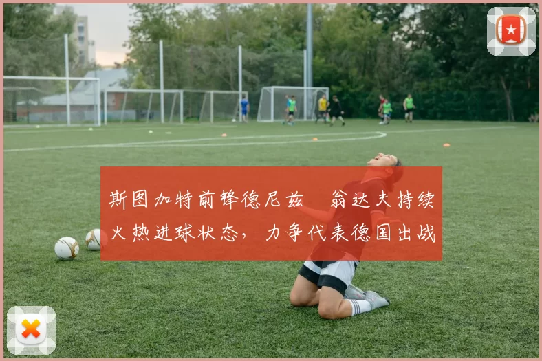 斯图加特前锋德尼兹・翁达夫持续火热进球状态,力争代表德国出战世界杯_对阵_比赛