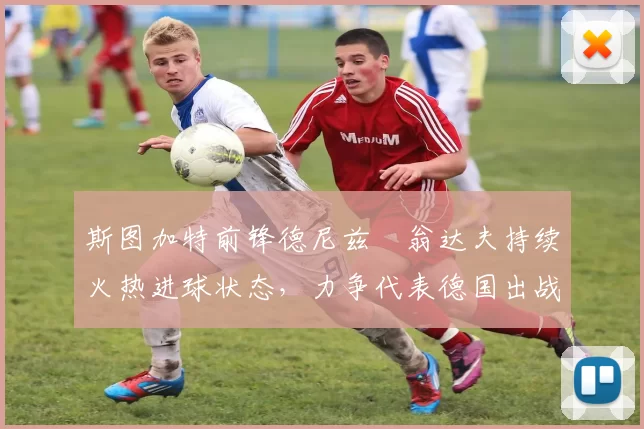 斯图加特前锋德尼兹・翁达夫持续火热进球状态，力争代表德国出战世界杯_对阵_比赛