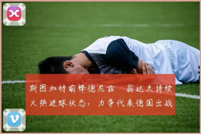 斯图加特前锋德尼兹・翁达夫持续火热进球状态,力争代表德国出战世界杯_对阵_比赛